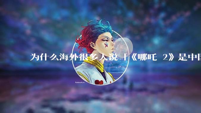 为什么海外很多人说「《哪吒 2》是中国人自己的狂欢」？